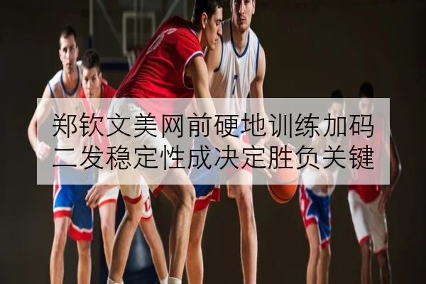 郑钦文美网前硬地训练加码 二发稳定性成决定胜负关键